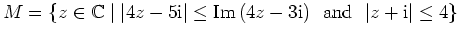 $\displaystyle M=\{z\in\mathbb{C} \mid \vert 4z-5{\mathrm{i}}\vert\leq {\mathrm{Im}}\,(4z-3{\mathrm{i}}) \ \
{\mbox{and}} \ \ \vert z+{\mathrm{i}}\vert\leq 4\} $