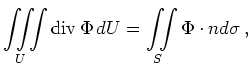 $\displaystyle \iiint\limits_{U} \operatorname{div} \Phi \,dU =
\iint\limits_{S} \Phi \cdot n d\sigma
\, ,
$